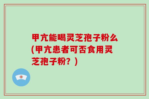 甲亢能喝灵芝孢子粉么(甲亢患者可否食用灵芝孢子粉?)