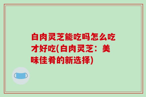 白肉灵芝能吃吗怎么吃才好吃(白肉灵芝:美味佳肴的新选择)