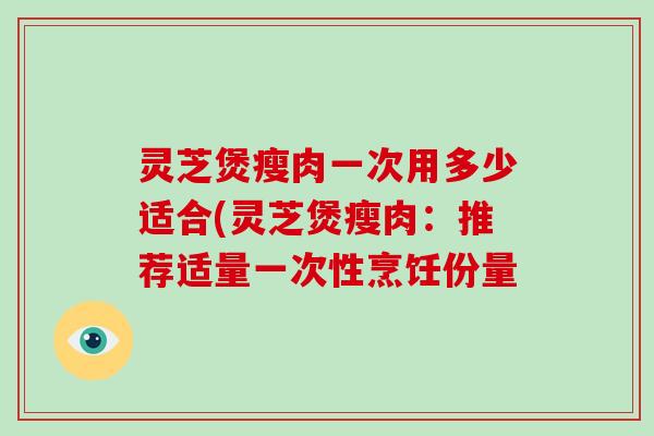 灵芝煲瘦肉一次用多少适合(灵芝煲瘦肉:推荐适量一次性烹饪份量
