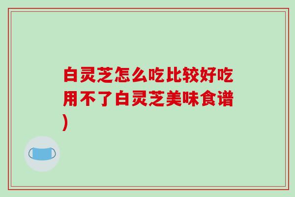 白灵芝怎么吃比较好吃用不了白灵芝美味食谱)