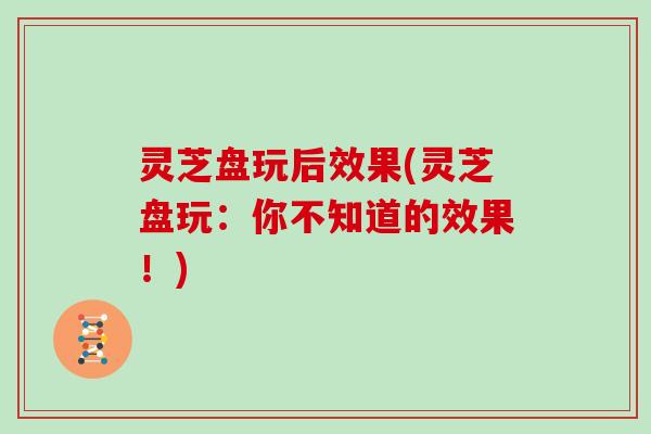 灵芝盘玩后效果(灵芝盘玩:你不知道的效果!)