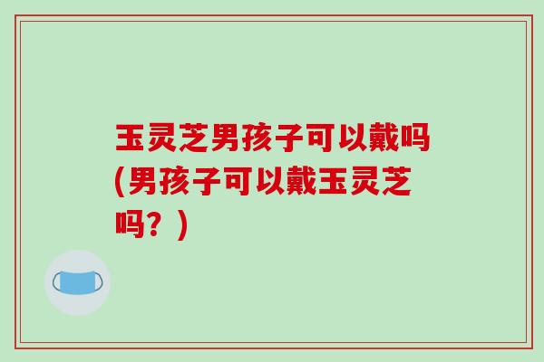 玉灵芝男孩子可以戴吗(男孩子可以戴玉灵芝吗？)