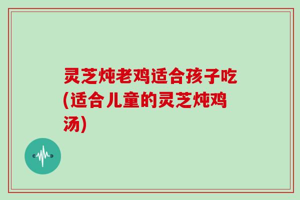 灵芝炖老鸡适合孩子吃(适合儿童的灵芝炖鸡汤)