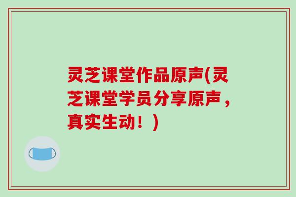 灵芝课堂作品原声(灵芝课堂学员分享原声,真实生动!)