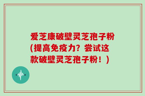 爱芝康破壁灵芝孢子粉(提高免疫力?尝试这款破壁灵芝孢子粉!)