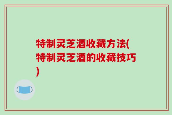 特制灵芝酒收藏方法(特制灵芝酒的收藏技巧)