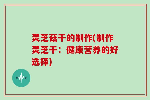 灵芝菇干的制作(制作灵芝干:健康营养的好选择)