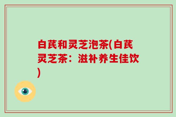 白芪和灵芝泡茶(白芪灵芝茶：滋补养生佳饮)
