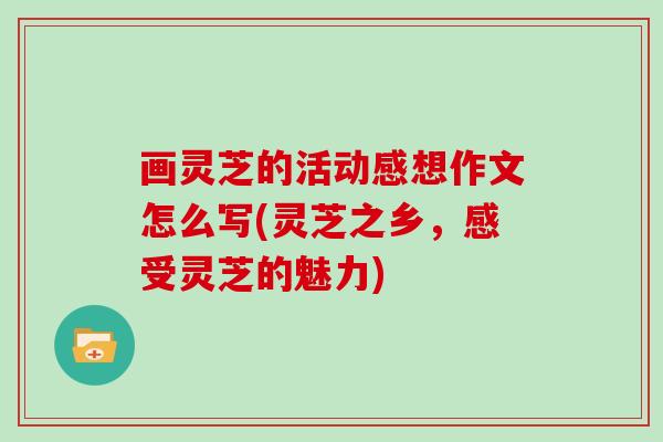 画灵芝的活动感想作文怎么写(灵芝之乡,感受灵芝的魅力)