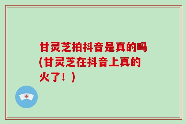 甘灵芝拍抖音是真的吗(甘灵芝在抖音上真的火了！)