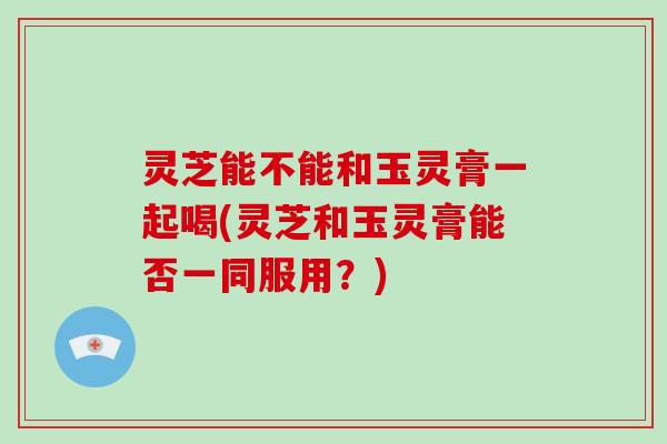 灵芝能不能和玉灵膏一起喝(灵芝和玉灵膏能否一同服用?)
