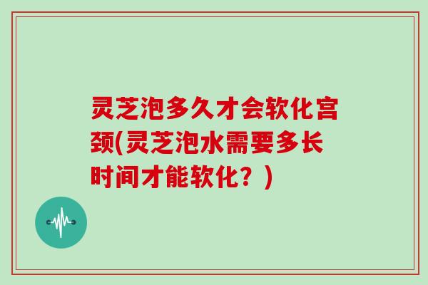 灵芝泡多久才会软化宫颈(灵芝泡水需要多长时间才能软化？)