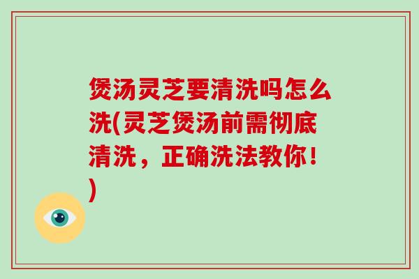 煲汤灵芝要清洗吗怎么洗(灵芝煲汤前需彻底清洗,正确洗法教你!)