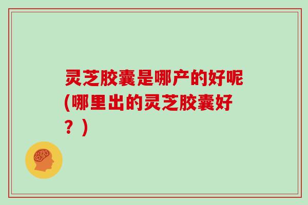 灵芝胶囊是哪产的好呢(哪里出的灵芝胶囊好?)