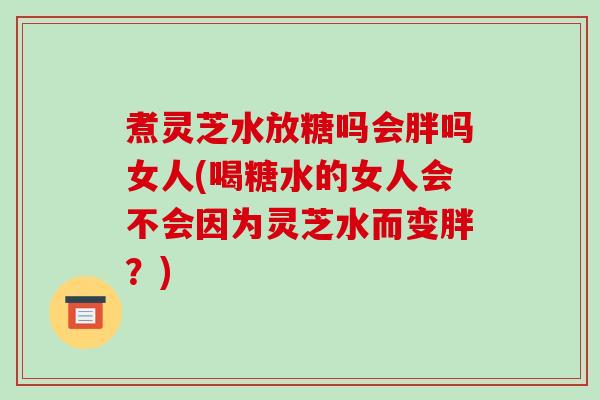 煮灵芝水放糖吗会胖吗女人(喝糖水的女人会不会因为灵芝水而变胖?)