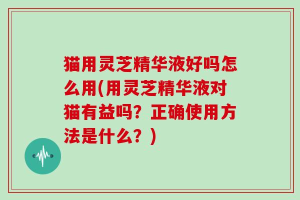 猫用灵芝精华液好吗怎么用(用灵芝精华液对猫有益吗？正确使用方法是什么？)