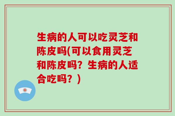 生病的人可以吃灵芝和陈皮吗(可以食用灵芝和陈皮吗?生病的人适合吃吗?)