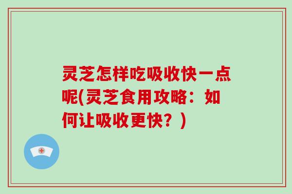 灵芝怎样吃吸收快一点呢(灵芝食用攻略:如何让吸收更快?)