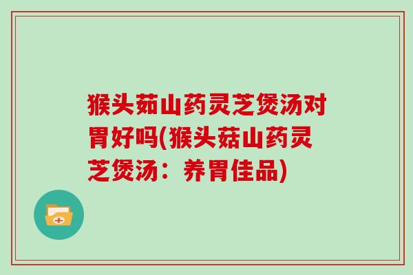 猴头茹山药灵芝煲汤对胃好吗(猴头菇山药灵芝煲汤:养胃佳品)