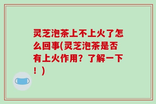 灵芝泡茶上不上火了怎么回事(灵芝泡茶是否有上火作用?了解一下!)