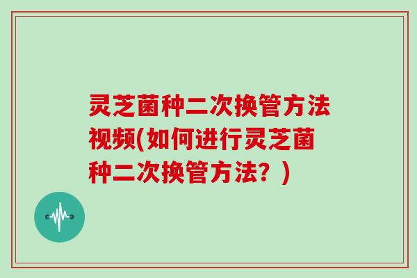 灵芝菌种二次换管方法视频(如何进行灵芝菌种二次换管方法?)