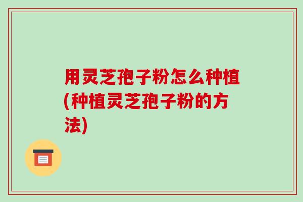 用灵芝孢子粉怎么种植(种植灵芝孢子粉的方法)