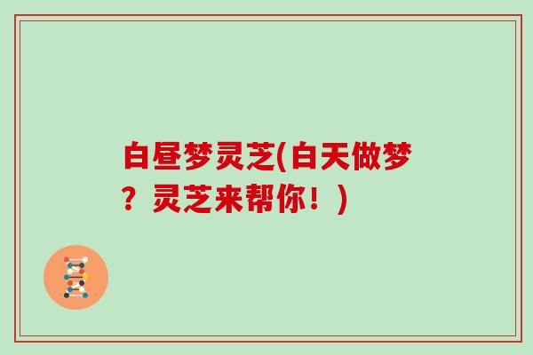 白昼梦灵芝(白天做梦?灵芝来帮你!)