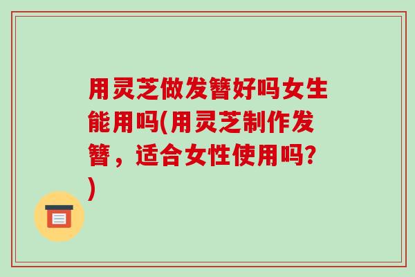 用灵芝做发簪好吗女生能用吗(用灵芝制作发簪,适合女性使用吗?)
