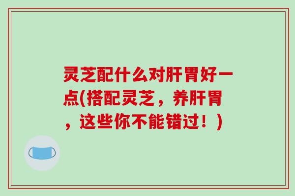 灵芝配什么对肝胃好一点(搭配灵芝,养肝胃,这些你不能错过!)