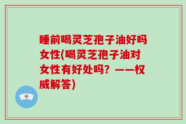 睡前喝灵芝孢子油好吗女性(喝灵芝孢子油对女性有好处吗?——权威解答)