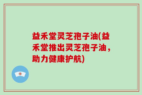 益禾堂灵芝孢子油(益禾堂推出灵芝孢子油，助力健康护航)