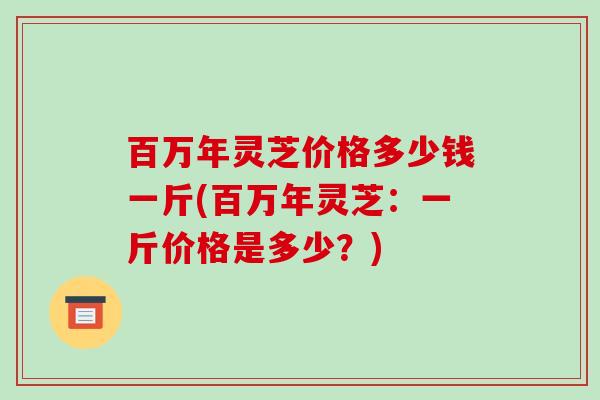 百万年灵芝价格多少钱一斤(百万年灵芝:一斤价格是多少?)