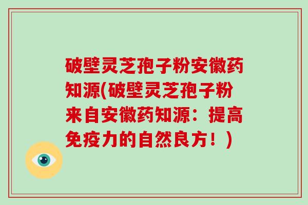 破壁灵芝孢子粉安徽药知源(破壁灵芝孢子粉来自安徽药知源:提高免疫力的自然良方!)