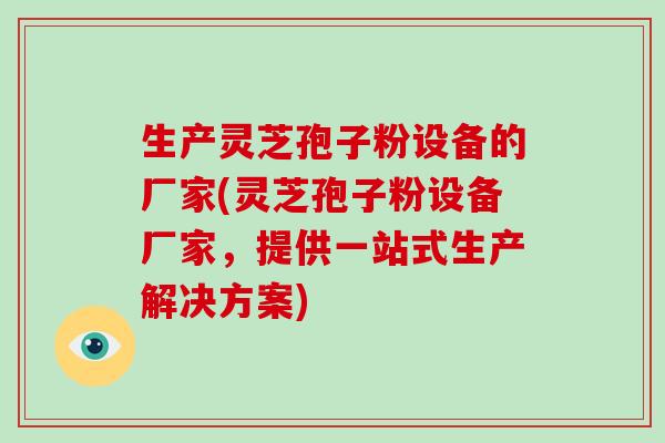 生产灵芝孢子粉设备的厂家(灵芝孢子粉设备厂家,提供一站式生产解决方案)