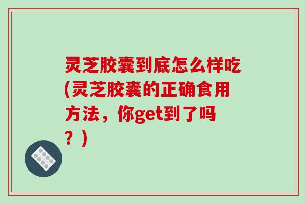 灵芝胶囊到底怎么样吃(灵芝胶囊的正确食用方法，你get到了吗？)
