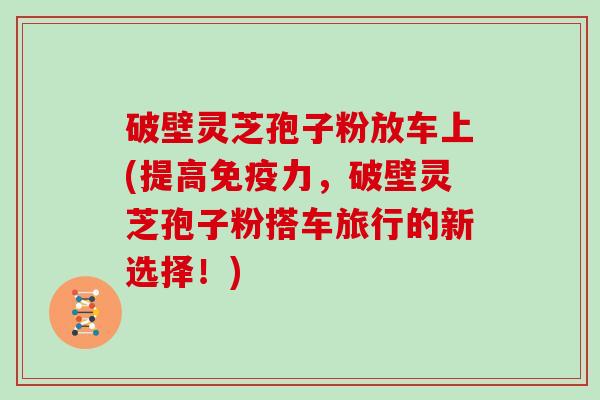 破壁灵芝孢子粉放车上(提高免疫力,破壁灵芝孢子粉搭车旅行的新选择!)
