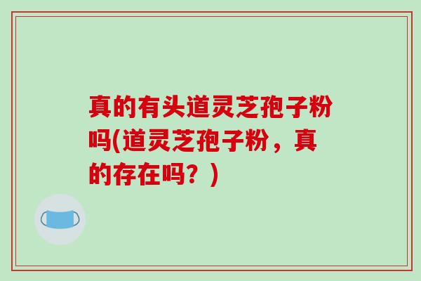 真的有头道灵芝孢子粉吗(道灵芝孢子粉，真的存在吗？)