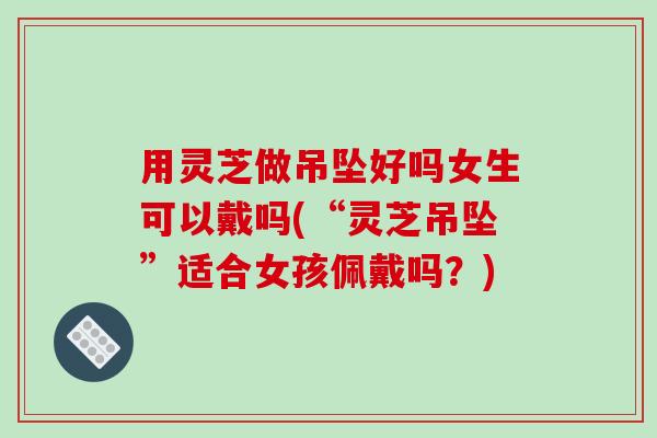 用灵芝做吊坠好吗女生可以戴吗(“灵芝吊坠”适合女孩佩戴吗？)