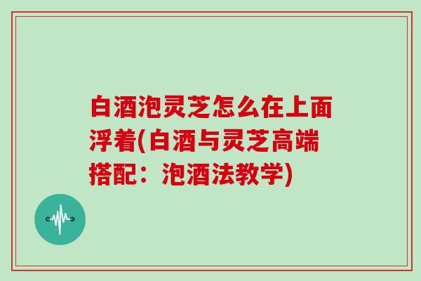 白酒泡灵芝怎么在上面浮着(白酒与灵芝高端搭配：泡酒法教学)