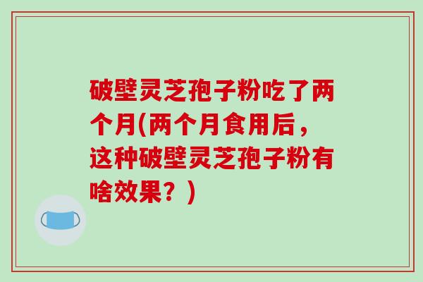 破壁灵芝孢子粉吃了两个月(两个月食用后，这种破壁灵芝孢子粉有啥效果？)