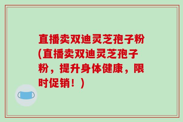 直播卖双迪灵芝孢子粉(直播卖双迪灵芝孢子粉,提升身体健康,限时促销!)