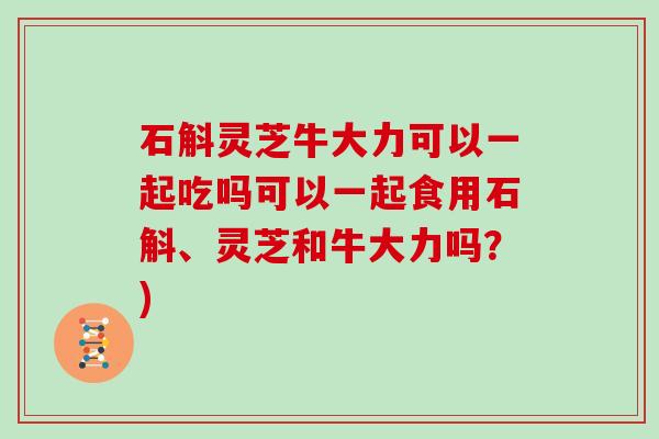 石斛灵芝牛大力可以一起吃吗可以一起食用石斛、灵芝和牛大力吗?)