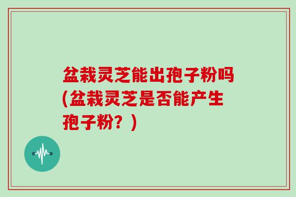 盆栽灵芝能出孢子粉吗(盆栽灵芝是否能产生孢子粉?)