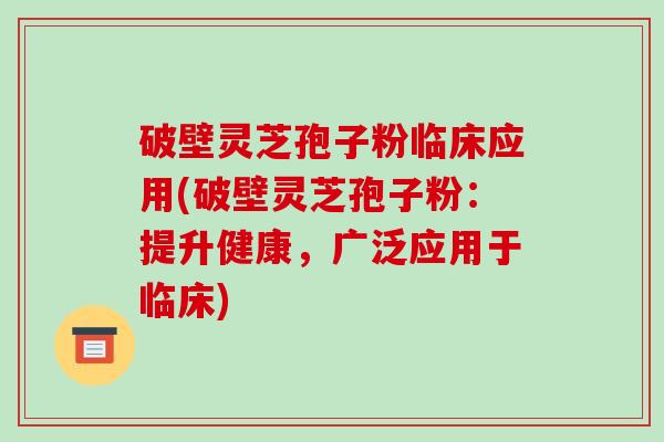 破壁灵芝孢子粉临床应用(破壁灵芝孢子粉:提升健康,广泛应用于临床)