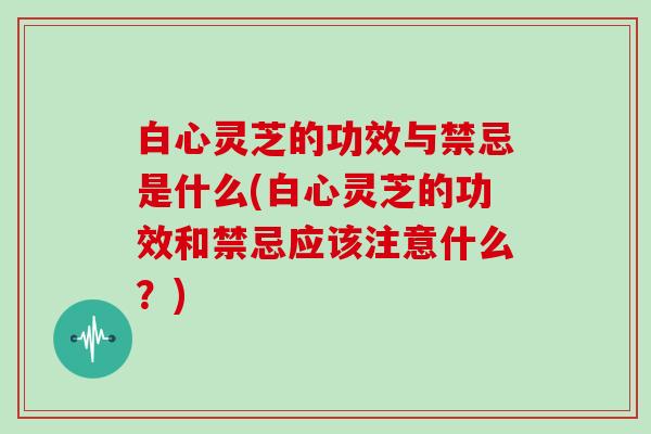 白心灵芝的功效与禁忌是什么(白心灵芝的功效和禁忌应该注意什么？)