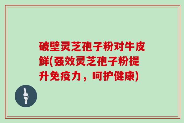 破壁灵芝孢子粉对牛皮鲜(强效灵芝孢子粉提升免疫力,呵护健康)