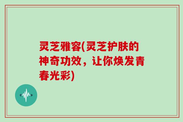 灵芝雅容(灵芝护肤的神奇功效,让你焕发青春光彩)