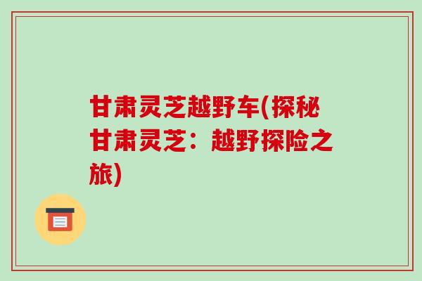 甘肃灵芝越野车(探秘甘肃灵芝:越野探险之旅)