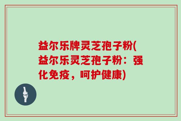 益尔乐牌灵芝孢子粉(益尔乐灵芝孢子粉：强化免疫，呵护健康)