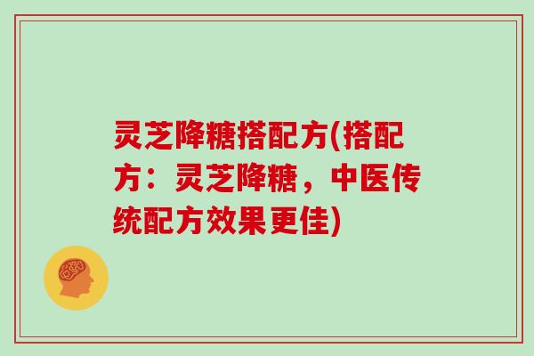 灵芝降糖搭配方(搭配方：灵芝降糖，中医传统配方效果更佳)